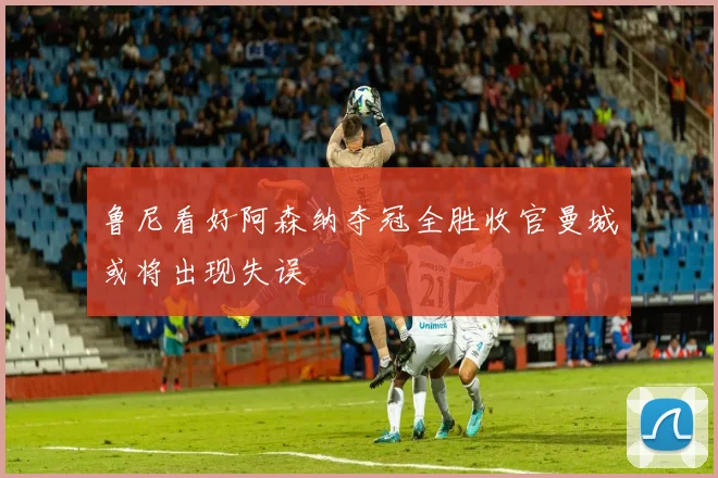 鲁尼看好阿森纳夺冠全胜收官曼城或将出现失误