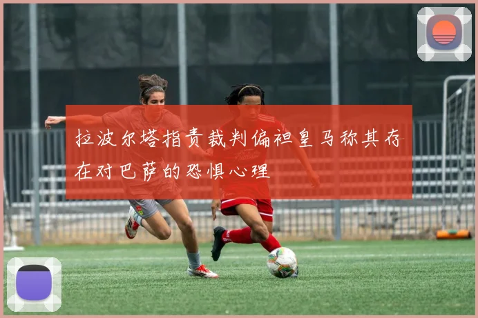 拉波尔塔指责裁判偏袒皇马称其存在对巴萨的恐惧心理