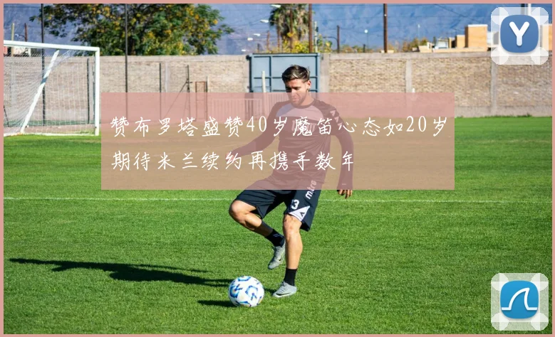 赞布罗塔盛赞40岁魔笛心态如20岁期待米兰续约再携手数年