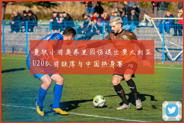 曼联小将奥弗里因伤退出澳大利亚U20队将缺席与中国热身赛