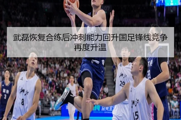 武磊恢复合练后冲刺能力回升国足锋线竞争再度升温